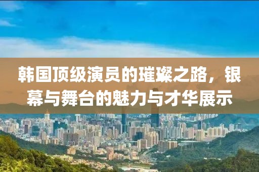 韓國頂級演員的璀璨之路，銀幕與舞臺的魅力與才華展示