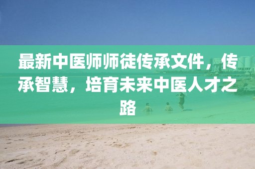 最新中醫(yī)師師徒傳承文件，傳承智慧，培育未來中醫(yī)人才之路