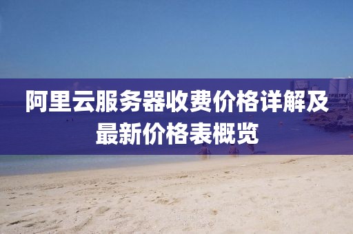 阿里云服務器收費價格詳解及最新價格表概覽