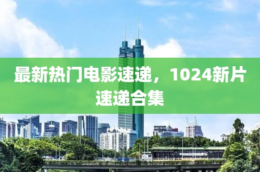 最新熱門電影速遞，1024新片速遞合集