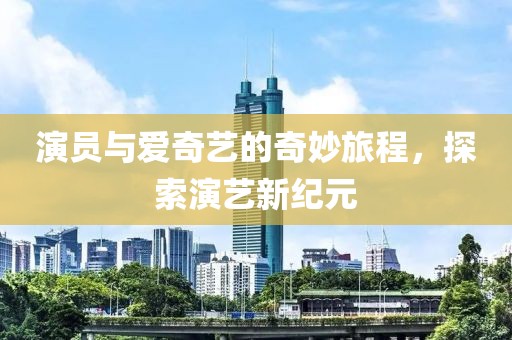 演員與愛奇藝的奇妙旅程，探索演藝新紀元