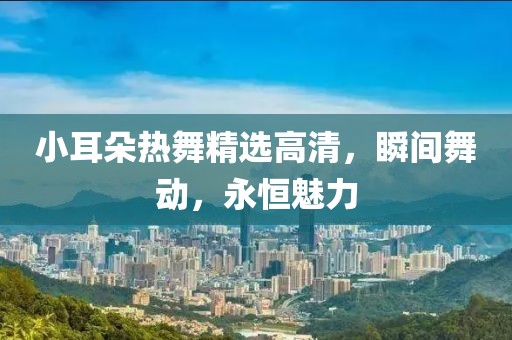 小耳朵熱舞精選高清，瞬間舞動，永恒魅力