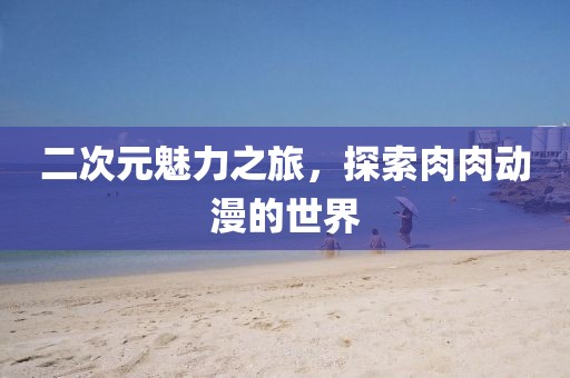 二次元魅力之旅，探索肉肉動漫的世界