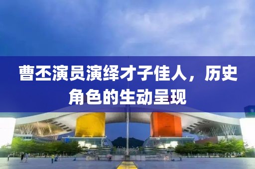 曹丕演員演繹才子佳人，歷史角色的生動呈現(xiàn)
