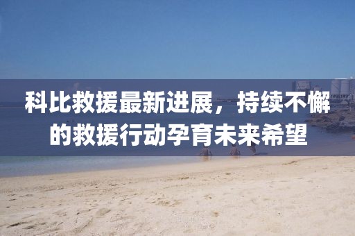 科比救援最新進(jìn)展，持續(xù)不懈的救援行動(dòng)孕育未來(lái)希望