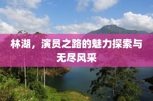 林湖，演員之路的魅力探索與無盡風采