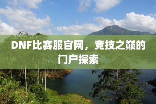 DNF比賽服官網(wǎng)，競技之巔的門戶探索