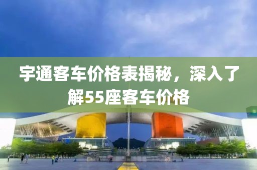 宇通客車價格表揭秘，深入了解55座客車價格