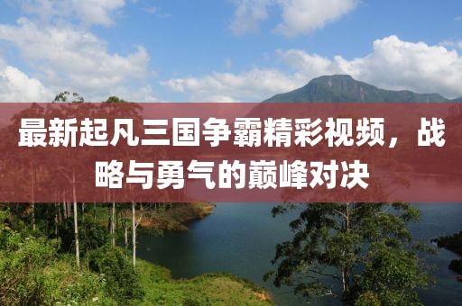 最新起凡三國爭霸精彩視頻，戰(zhàn)略與勇氣的巔峰對決