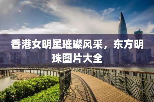 香港女明星璀璨風(fēng)采，東方明珠圖片大全
