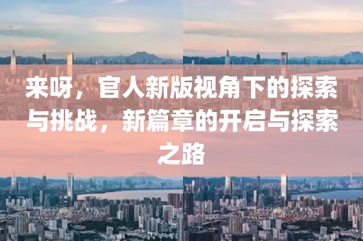 來呀，官人新版視角下的探索與挑戰(zhàn)，新篇章的開啟與探索之路