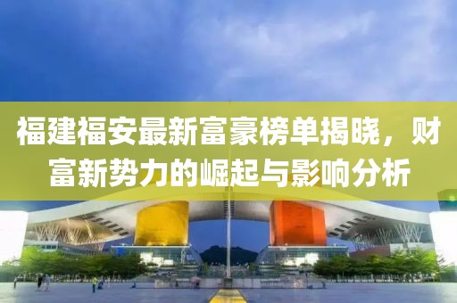 福建福安最新富豪榜單揭曉，財(cái)富新勢(shì)力的崛起與影響分析