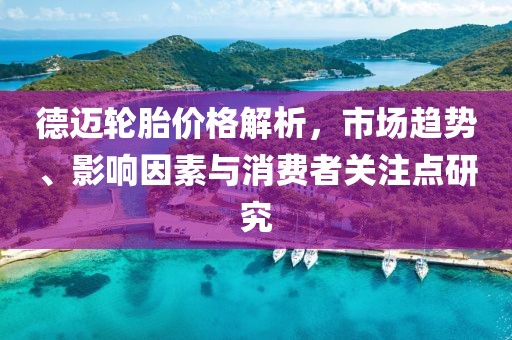 德邁輪胎價格解析，市場趨勢、影響因素與消費(fèi)者關(guān)注點(diǎn)研究