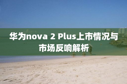 華為nova 2 Plus上市情況與市場反響解析