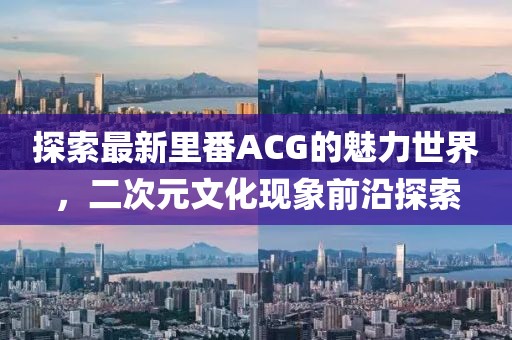 探索最新里番ACG的魅力世界，二次元文化現(xiàn)象前沿探索