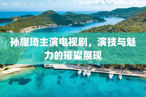 孫耀琦主演電視劇，演技與魅力的璀璨展現(xiàn)