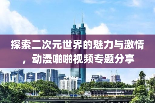 探索二次元世界的魅力與激情，動(dòng)漫啪啪視頻專題分享