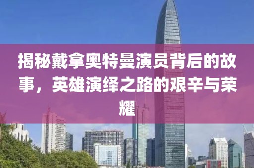 揭秘戴拿奧特曼演員背后的故事，英雄演繹之路的艱辛與榮耀