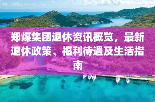 鄭煤集團退休資訊概覽，最新退休政策、福利待遇及生活指南