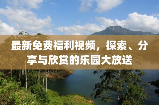 最新免費福利視頻，探索、分享與欣賞的樂園大放送