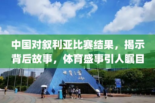 中國對敘利亞比賽結(jié)果，揭示背后故事，體育盛事引人矚目
