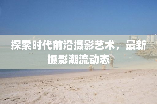 探索時代前沿攝影藝術，最新攝影潮流動態(tài)