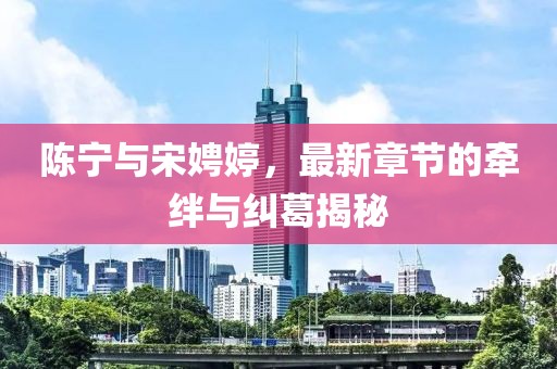 陳寧與宋娉婷，最新章節(jié)的牽絆與糾葛揭秘
