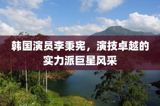韓國演員李秉憲，演技卓越的實力派巨星風采