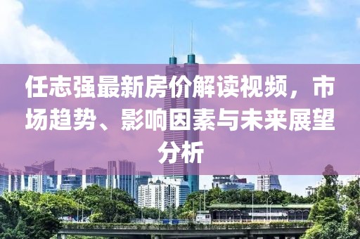 任志強最新房價解讀視頻，市場趨勢、影響因素與未來展望分析