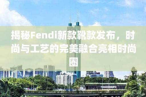 揭秘Fendi新款靴款發(fā)布，時(shí)尚與工藝的完美融合亮相時(shí)尚圈