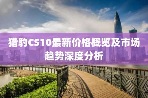 獵豹CS10最新價(jià)格概覽及市場(chǎng)趨勢(shì)深度分析