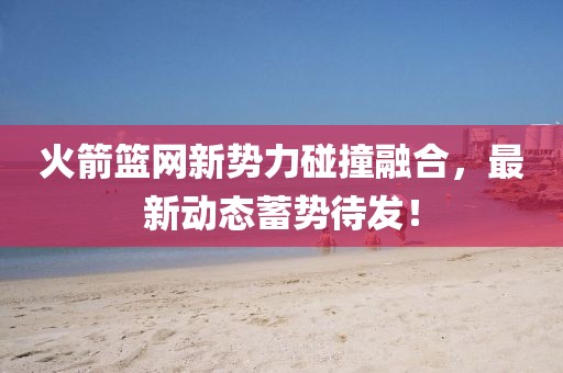 火箭籃網(wǎng)新勢(shì)力碰撞融合，最新動(dòng)態(tài)蓄勢(shì)待發(fā)！