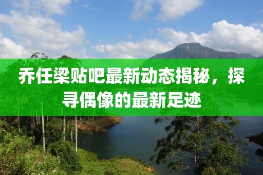 喬任梁貼吧最新動(dòng)態(tài)揭秘，探尋偶像的最新足跡