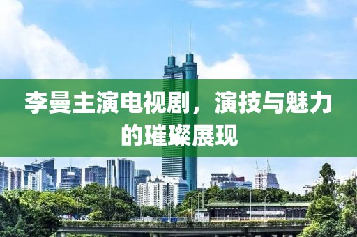 李曼主演電視劇，演技與魅力的璀璨展現(xiàn)