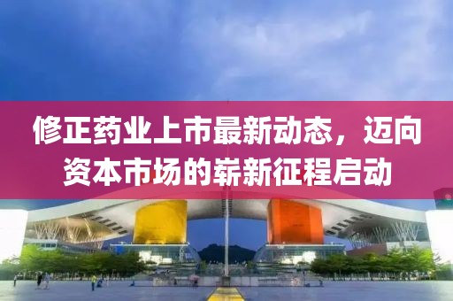 修正藥業(yè)上市最新動(dòng)態(tài)，邁向資本市場(chǎng)的嶄新征程啟動(dòng)