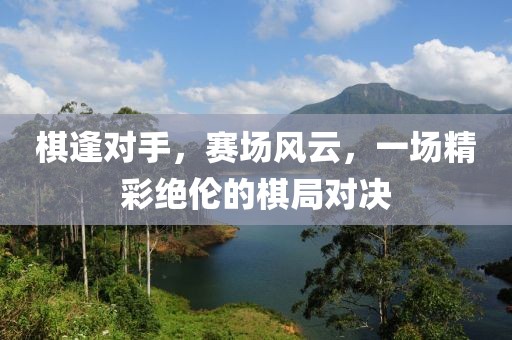 棋逢對手，賽場風云，一場精彩絕倫的棋局對決