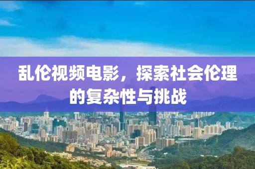 亂倫視頻電影，探索社會倫理的復(fù)雜性與挑戰(zhàn)