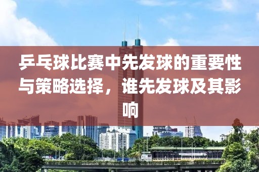 乒乓球比賽中先發(fā)球的重要性與策略選擇，誰(shuí)先發(fā)球及其影響