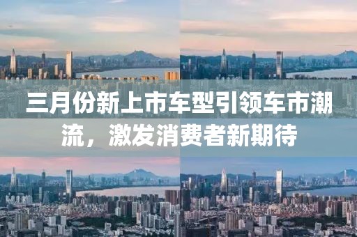 三月份新上市車型引領(lǐng)車市潮流，激發(fā)消費(fèi)者新期待