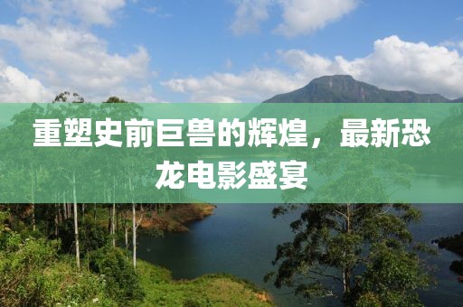 重塑史前巨獸的輝煌，最新恐龍電影盛宴
