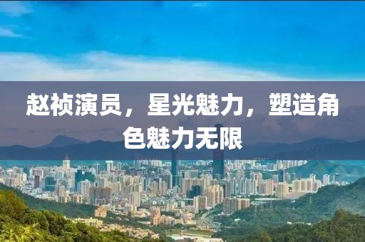 趙禎演員，星光魅力，塑造角色魅力無限
