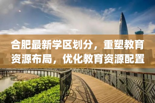 合肥最新學(xué)區(qū)劃分，重塑教育資源布局，優(yōu)化教育資源配置