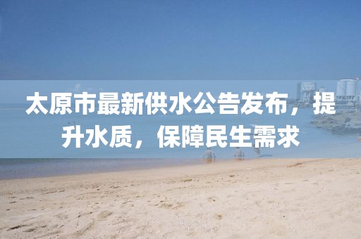 太原市最新供水公告發(fā)布，提升水質(zhì)，保障民生需求