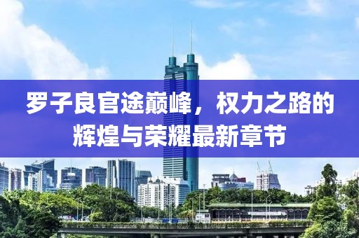 羅子良官途巔峰，權(quán)力之路的輝煌與榮耀最新章節(jié)