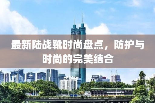 最新陸戰(zhàn)靴時(shí)尚盤點(diǎn)，防護(hù)與時(shí)尚的完美結(jié)合