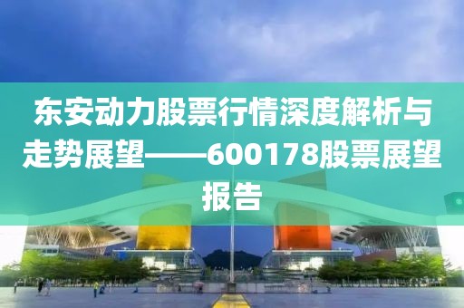 東安動力股票行情深度解析與走勢展望——600178股票展望報告