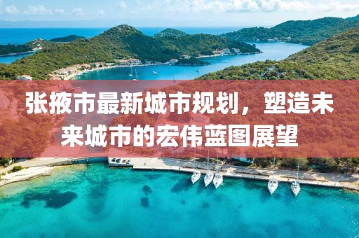 張掖市最新城市規(guī)劃，塑造未來城市的宏偉藍圖展望