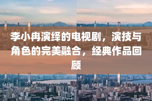 李小冉演繹的電視劇，演技與角色的完美融合，經(jīng)典作品回顧