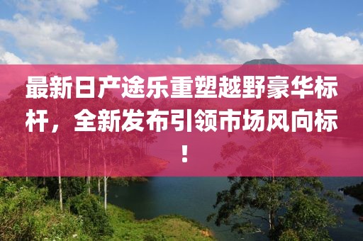 最新日產(chǎn)途樂重塑越野豪華標(biāo)桿，全新發(fā)布引領(lǐng)市場風(fēng)向標(biāo)！