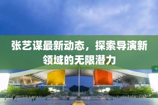張藝謀最新動(dòng)態(tài)，探索導(dǎo)演新領(lǐng)域的無(wú)限潛力